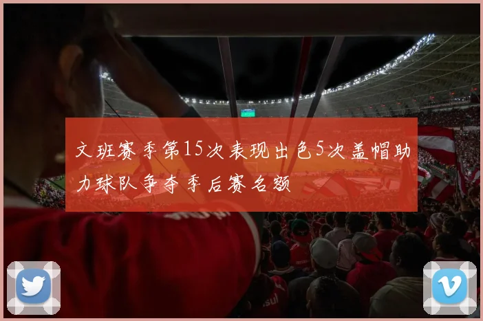 文班赛季第15次表现出色5次盖帽助力球队争夺季后赛名额