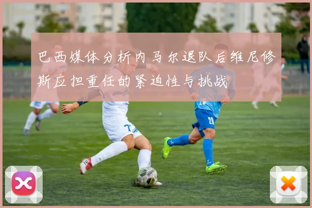 巴西媒体分析内马尔退队后维尼修斯应担重任的紧迫性与挑战