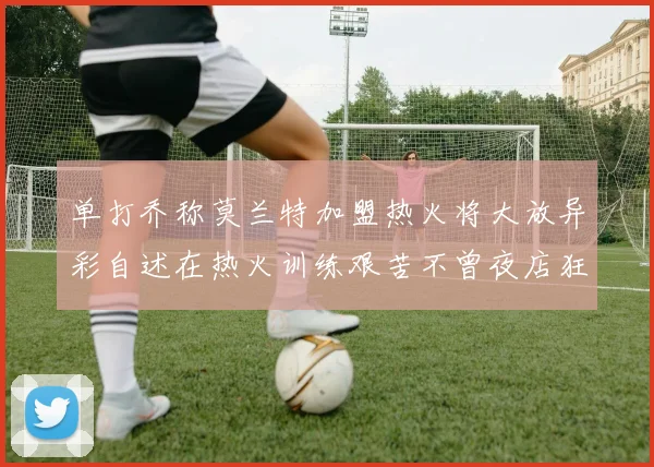 单打乔称莫兰特加盟热火将大放异彩自述在热火训练艰苦不曾夜店狂欢