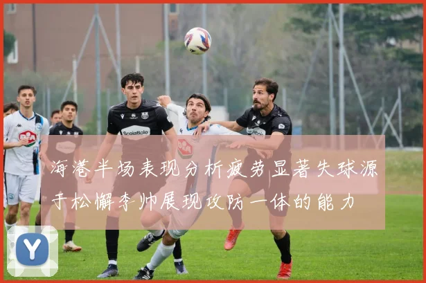 海港半场表现分析疲劳显著失球源于松懈李帅展现攻防一体的能力