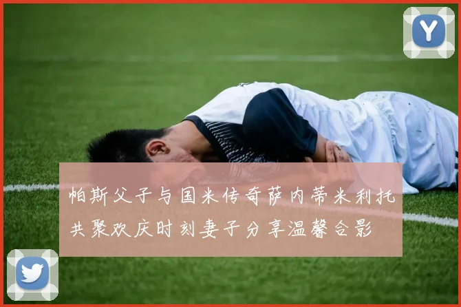 帕斯父子与国米传奇萨内蒂米利托共聚欢庆时刻妻子分享温馨合影