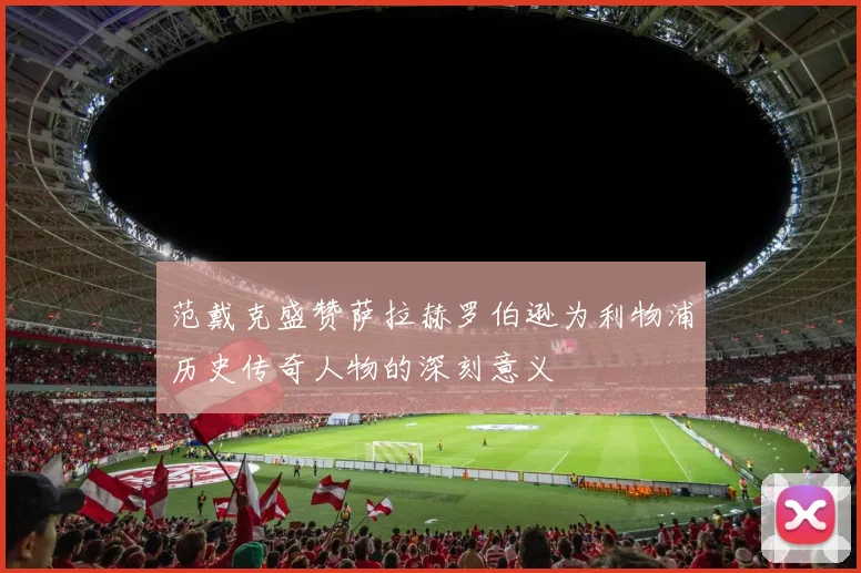 范戴克盛赞萨拉赫罗伯逊为利物浦历史传奇人物的深刻意义