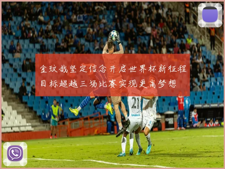 金玟哉坚定信念开启世界杯新征程目标超越三场比赛实现更高梦想