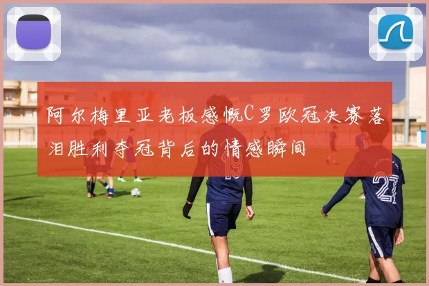 阿尔梅里亚老板感慨C罗欧冠决赛落泪胜利夺冠背后的情感瞬间