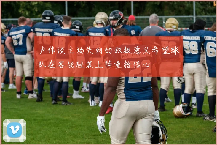 卢伟谈主场失利的积极意义希望球队在客场轻装上阵重拾信心