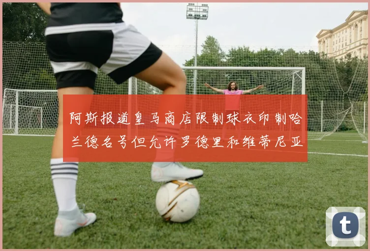 阿斯报道皇马商店限制球衣印制哈兰德名号但允许罗德里和维蒂尼亚印制