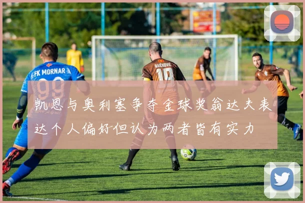 凯恩与奥利塞争夺金球奖翁达夫表达个人偏好但认为两者皆有实力