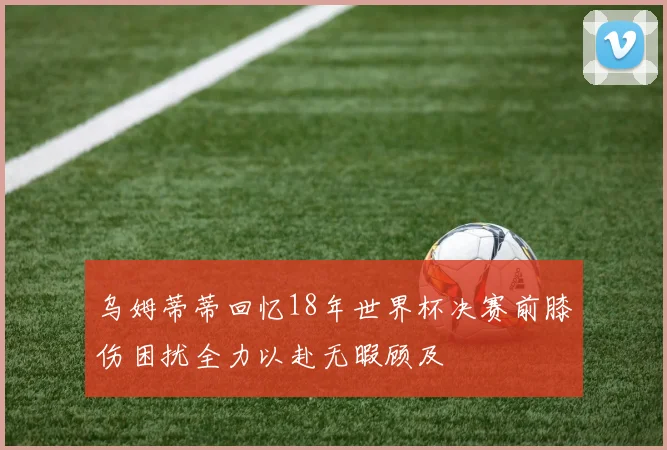 乌姆蒂蒂回忆18年世界杯决赛前膝伤困扰全力以赴无暇顾及
