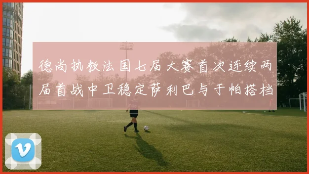 德尚执教法国七届大赛首次连续两届首战中卫稳定萨利巴与于帕搭档