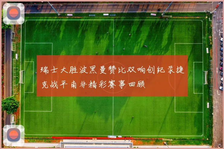 瑞士大胜波黑曼赞比双响创纪录捷克战平南非精彩赛事回顾