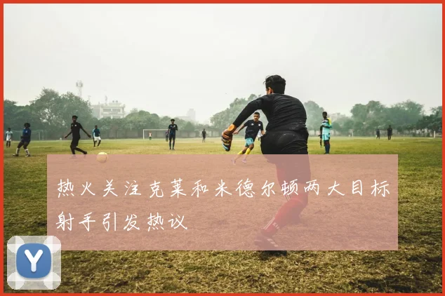 热火关注克莱和米德尔顿两大目标射手引发热议