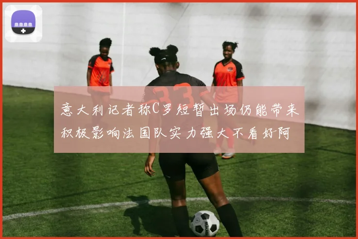 意大利记者称C罗短暂出场仍能带来积极影响法国队实力强大不看好阿根廷表现