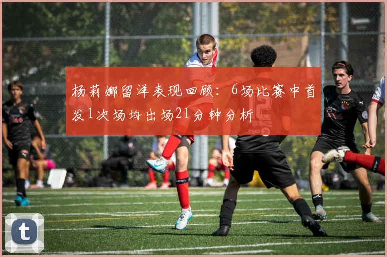 杨莉娜留洋表现回顾：6场比赛中首发1次场均出场21分钟分析