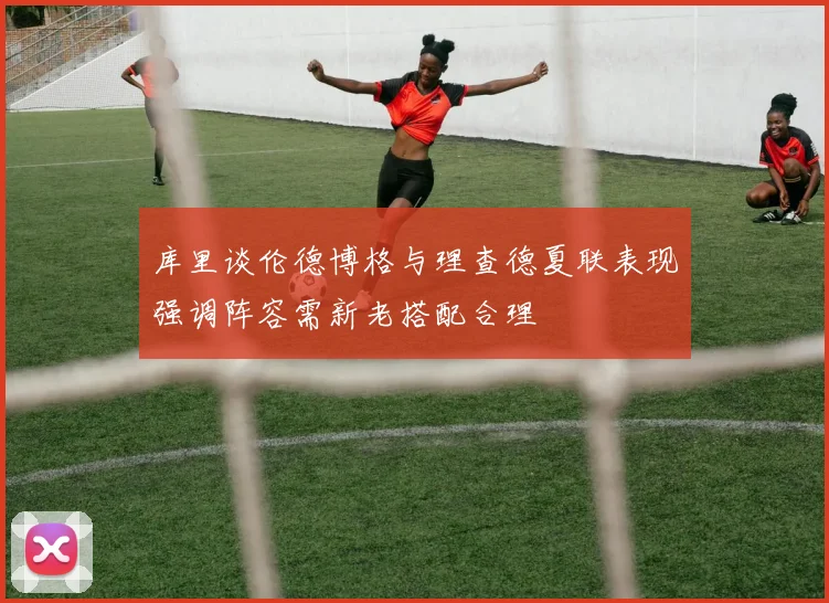 库里谈伦德博格与理查德夏联表现强调阵容需新老搭配合理