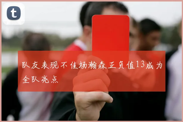 队友表现不佳杨瀚森正负值13成为全队亮点